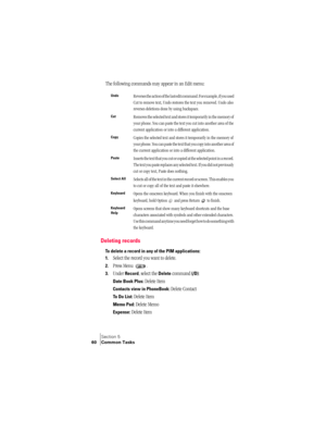 Page 68Section 5
60 Common Tasks
The following commands may appear in an Edit menu:
Deleting records
To delete a record in any of the PIM applications:
1.
Select the record you want to delete.
2.Press Menu  .
3.Under Record, select the Delete command (/D):
Date Book Plus: Delete Item
Contacts view in PhoneBook: Delete Contact
To Do List: Delete Item
Memo Pad: Delete Memo
Expense: Delete Item
UndoReverses the action of the last edit command. For example, if you used 
Cut to remove text, Undo restores the text...