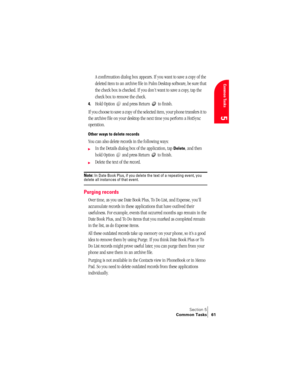 Page 69Section 5
Common Tasks 61
Common Tasks
5
A confirmation dialog box appears. If you want to save a copy of the 
deleted item to an archive file in Palm Desktop software, be sure that 
the check box is checked. If you don’t want to save a copy, tap the 
check box to remove the check.
4.Hold Option   and press Return   to finish.
If you choose to save a copy of the selected item, your phone transfers it to 
the archive file on your desktop the next time you perform a HotSync 
operation.
Other ways to delete...