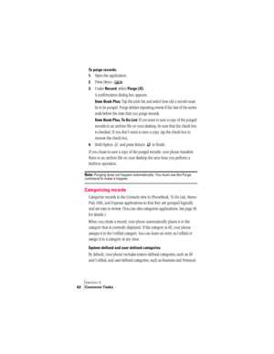 Page 70Section 5
62 Common Tasks
To purge records:
1.
Open the application.
2.Press Menu  .
3.Under Record, select Purge (/E). 
A confirmation dialog box appears. 
Date Book Plus: Tap the pick list and select how old a record must 
be to be purged. Purge deletes repeating events if the last of the series 
ends before the date that you purge records.
Date Book Plus, To Do List: If you want to save a copy of the purged 
records to an archive file on your desktop, be sure that the check box 
is checked. If you...