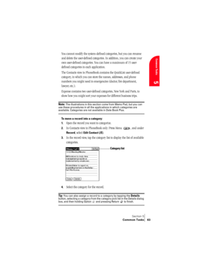 Page 71Section 5
Common Tasks 63
Common Tasks
5
You cannot modify the system-defined categories, but you can rename 
and delete the user-defined categories. In addition, you can create your 
own user-defined categories. You can have a maximum of 15 user-
defined categories in each application. 
The Contacts view in PhoneBook contains the QuickList user-defined 
category, in which you can store the names, addresses, and phone 
numbers you might need in emergencies (doctor, fire department, 
lawyer, etc.)....