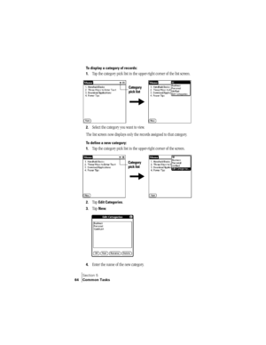 Page 72Section 5
64 Common Tasks
To display a category of records:
1.
Tap the category pick list in the upper-right corner of the list screen. 
2.Select the category you want to view.
The list screen now displays only the records assigned to that category.
To define a new category:
1.
Tap the category pick list in the upper-right corner of the screen. 
2.Tap Edit Categories. 
3.Tap New.
4.Enter the name of the new category. 
Category 
pick list
Category 
pick list 