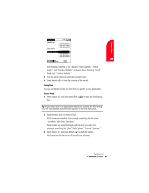 Page 75Section 5
Common Tasks 67
Common Tasks
5
 
 
For example, entering a “ca” displays “Chris Cadwell,” “David 
Cagle,” and “Carolyn Malestic” as shown above. Entering “cmal” 
finds only “Carolyn Malestic.”
2.Use the scroll buttons to select the contact name.
3.Press Return   to view the contents of the record.
Using Find
You can use Find to locate any text that you specify, in any application.
To use Find:
1.
Press Option   and then press Shift   to open the Find dialog 
box.
Ti p :  If you select text in...