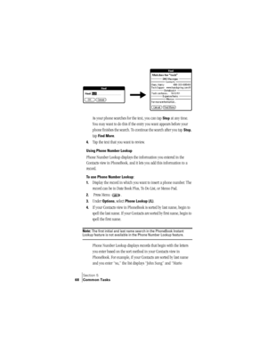 Page 76Section 5
68 Common Tasks
 
As your phone searches for the text, you can tap Stop at any time. 
You may want to do this if the entry you want appears before your 
phone finishes the search. To continue the search after you tap 
Stop, 
tap 
Find More.
4.Tap the text that you want to review.
Using Phone Number Lookup
Phone Number Lookup displays the information you entered in the 
Contacts view in PhoneBook, and it lets you add this information to a 
record.
To use Phone Number Lookup:
1.
Display the...