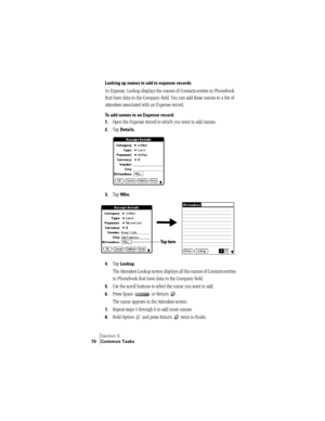 Page 78Section 5
70 Common Tasks
Looking up names to add to expense records
In Expense, Lookup displays the names of Contacts entries in Phonebook 
that have data in the Company field. You can add these names to a list of 
attendees associated with an Expense record.
To add names to an Expense record:
1.
Open the Expense record to which you want to add names.
2.Tap Details.
3.Tap Who.
4.Tap Lookup.
The Attendees Lookup screen displays all the names of Contacts entries 
in Phonebook that have data in the Company...