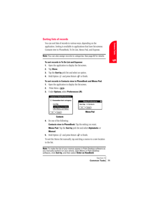 Page 79Section 5
Common Tasks 71
Common Tasks
5
Sorting lists of records
You can sort lists of records in various ways, depending on the 
application. Sorting is available in applications that have list screens: 
Contacts view in PhoneBook, To Do List, Memo Pad, and Expense.
Note: You can also assign records to categories. See page 62 for details.
To sort records in To Do List and Expense:
1.
Open the application to display the list screen.
2.Tap Show.
3.Tap the Sort by pick list and select an option.
4.Hold...