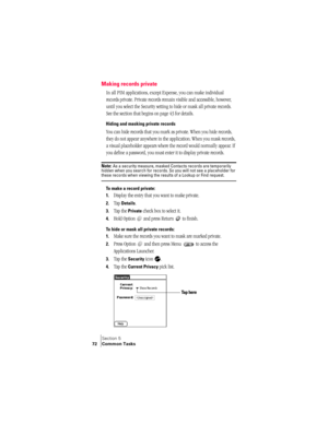 Page 80Section 5
72 Common Tasks
Making records private
In all PIM applications, except Expense, you can make individual 
records private. Private records remain visible and accessible, however, 
until you select the Security setting to hide or mask all private records. 
See the section that begins on page 43 for details.
Hiding and masking private records
You can hide records that you mark as private. When you hide records, 
they do not appear anywhere in the application. When you mask records, 
a visual...