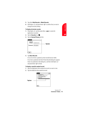 Page 81Section 5
Common Tasks 73
Common Tasks
5
5.Tap either Hide Records or Mask Records.
6.Hold Option   and press Return   to confirm that you want to 
change the security setting. 
To display all private records:
1.
Press Option   and then press Menu   to access the 
Applications Launcher.
2.Tap the Security icon  .
3.Tap the Current Privacy pick list. 
4.Tap Show Records.
If you do not have a password, private records become visible. 
If you have a password, the Show Private Records dialog box appears....