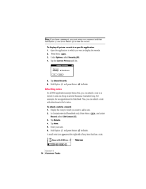 Page 82Section 5
74 Common Tasks
Note: If you have a password, you must enter your password and then hold Option   and press Return   to view the record.
To display all private records in a specific application:
1.
Open the application in which you want to display the records.
2. Press Menu  .
3.Under Options, select Security (/H).
4.Tap the Current Privacy pick list. 
5.Tap Show Records.
6.Hold Option   and press Return   to finish.
Attaching notes
In all PIM applications except Memo Pad, you can attach a note...