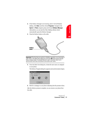 Page 85Section 5
Common Tasks 77
Common Tasks
5
2.If the HotSync Manager is not running, start it: On the Windows 
desktop, click 
Start, and then choose Programs. Navigate to the 
Sprint (or Palm) program group and choose HotSync Manager. 
Alternatively, you can start the Palm Desktop software which 
automatically opens the HotSync Manager. 
3.Press the HotSync button on the cable. 
Important: The first time you perform a HotSync operation, you must enter a 
user name in the New User dialog box and click OK....