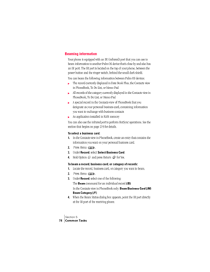 Page 86Section 5
78 Common Tasks
Beaming information
Your phone is equipped with an IR (infrared) port that you can use to 
beam information to another Palm OS device that’s close by and also has 
an IR port. The IR port is located on the top of your phone, between the 
power button and the ringer switch, behind the small dark shield. 
You can beam the following information between Palm OS devices:
©The record currently displayed in Date Book Plus, the Contacts view 
in PhoneBook, To Do List, or Memo Pad
©All...