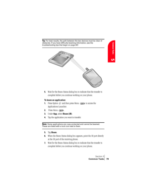 Page 87Section 5
Common Tasks 79
Common Tasks
5
Ti p :  For best results, the path between the two devices must be clear of 
obstacles. If you have difficulty beaming information, see the 
troubleshooting tips that begin on page 247.
5.Wait for the Beam Status dialog box to indicate that the transfer is 
complete before you continue working on your phone.
To beam an application:
1.
Press Option   and then press Menu   to access the 
Applications Launcher.
2. Press Menu  .
3.Under App, select Beam (/B).
4.Tap...