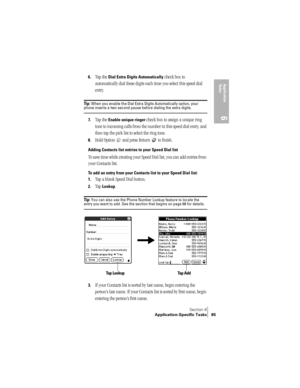 Page 93Section 6
Application-Specific Tasks 85
Application 
Ta s k s
6
6.Tap the Dial Extra Digits Automatically check box to 
automatically dial these digits each time you select this speed dial 
entry.
Ti p :  When you enable the Dial Extra Digits Automatically option, your phone inserts a two second pause before dialing the extra digits.
7.Tap the Enable unique ringer check box to assign a unique ring 
tone to incoming calls from the number in this speed dial entry, and 
then tap the pick list to select the...