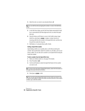 Page 94Section 6
86 Application-Specific Tasks
4.Select the entry you want to use and press Return  .
Ti p :  You can edit the entry by tapping the number or name in the Edit Entry dialog. 
5.In the Edit Entry dialog, tap the Dial Extra Digits automatically check 
box to automatically dial these digits each time you select this speed 
dial entry.
6.Press the bottom scroll button to move to the Enable unique ringer 
check box, press Space   to assign a unique ring tone to 
incoming calls from the number in this...