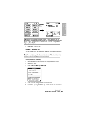 Page 95Section 6
Application-Specific Tasks 87
Application 
Ta s k s
6
 
Tip : During a call, if you are prompted to enter a menu selection, use the 
keyboard, or go to the Dial Pad view and tap the numbers. If you defined Extra 
Digits, such as an extension, and did not enable automatic dialing of Extra 
Digits, tap Extra Digits.
5.Close the lid to end the call.
Changing a Speed Dial entry
You can change any of the information associated with a Speed Dial button.
Note: You cannot change the phone number for...