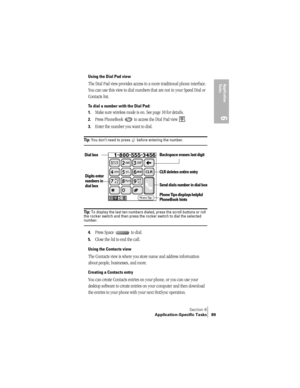 Page 97Section 6
Application-Specific Tasks 89
Application 
Ta s k s
6
Using the Dial Pad view
The Dial Pad view provides access to a more traditional phone interface. 
You can use this view to dial numbers that are not in your Speed Dial or 
Contacts list.
To dial a number with the Dial Pad:
1.
Make sure wireless mode is on. See page 10 for details.
2.Press PhoneBook   to access the Dial Pad view  .
3.Enter the number you want to dial.
Ti p :  You don’t need to press   before entering the number.
 
Tip : To...