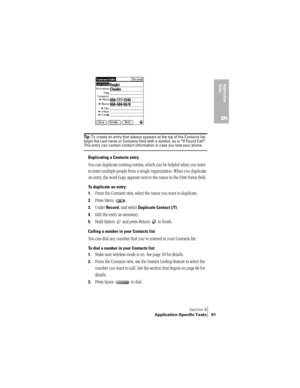 Page 99Section 6
Application-Specific Tasks 91
Application 
Ta s k s
6
Ti p :  To create an entry that always appears at the top of the Contacts list, 
begin the Last name or Company field with a symbol, as in *If Found Call*. 
This entry can contain contact information in case you lose your phone.
Duplicating a Contacts entry
You can duplicate existing entries, which can be helpful when you want 
to enter multiple people from a single organization. When you duplicate 
an entry, the word Copy appears next to...