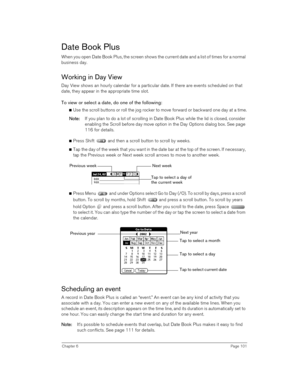 Page 101Chapter 6Page 101
Date Book Plus
When you open Date Book Plus, the screen shows the current date and a list of times for a normal 
business day. 
Working in Day View
Day View shows an hourly calendar for a particular date. If there are events scheduled on that 
date, they appear in the appropriate time slot.
To view or select a date, do one of the following: 
nUse the scroll buttons or roll the jog rocker to move forward or backward one day at a time.
N
NN No
oo ot
tt te
ee e:
:: : If you plan to do a...