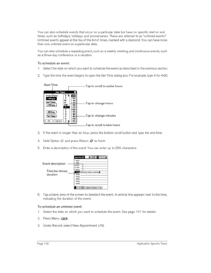 Page 102Page 102 Application Specific Tasks
You can also schedule events that occur on a particular date but have no specific start or end 
times, such as birthdays, holidays, and anniversaries. These are referred to as “untimed events.” 
Untimed events appear at the top of the list of times, marked with a diamond. You can have more 
than one untimed event on a particular date.
You can also schedule a repeating event, such as a weekly meeting, and continuous events, such 
as a three-day conference or a...