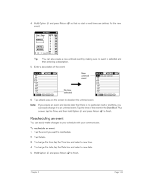 Page 103Chapter 6Page 103
4. Hold Option   and press Return   so that no start or end times are defined for the new 
event.
T
TT Ti
ii ip
pp p:
:: : You can also create a new untimed event by making sure no event is selected and 
then entering a description.
5. Enter a description of the event.
6. Tap a blank area on the screen to deselect the untimed event.
N
NN No
oo ot
tt te
ee e:
:: : If you create an event and decide later that there is no particular start or end time, you 
can easily change it to an...