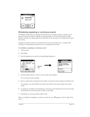 Page 105Chapter 6Page 105
Scheduling repeating or continuous events
The Repeat function lets you schedule events that recur at regular intervals or extend over a 
period of consecutive days. A birthday is a good example of an event that repeats annually. 
Another example is a weekly guitar lesson that falls on the same day of the week and the same 
time of day. 
Typically, a continuous event is an untimed event such as a business trip or a vacation that 
continues for several days but doesn’t occur at a...