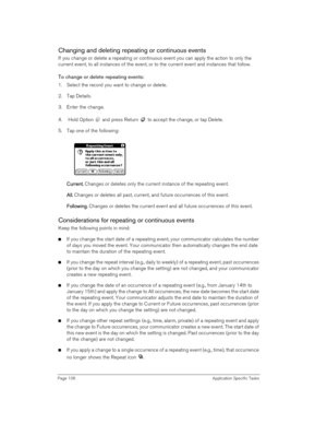 Page 106Page 106 Application Specific Tasks
Changing and deleting repeating or continuous events
If you change or delete a repeating or continuous event you can apply the action to only the 
current event, to all instances of the event, or to the current event and instances that follow. 
To change or delete repeating events:
1. Select the record you want to change or delete.
2. Tap Details.
3. Enter the change.
4.  Hold Option   and press Return   to accept the change, or tap Delete.
5. Tap one of the...