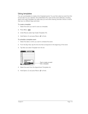 Page 113Chapter 6Page 113
Using templates
You can use templates to create a list of standard events. You can then select an event from this 
list and add it to your calendar. Since Date Book Plus saves all the event attributes, including 
alarms and notes, templates can really save you time when entering reminder notices or events 
that recur on different days and times. 
To create a template:
1. Select the event you want to save as a template.
2. Press Menu .
3. Under Record, select tap Create Template (/V).
4....