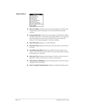 Page 116Page 116 Application Specific Tasks
Display Options
nS
SS Sh
hh ho
oo ow 
w w  w T
TT Ti
ii im
mm me 
e e  e B
BB Ba
aa ar
rr rs
ss s. 
. .  . Activates the time bars that appear in the Day View. 
The time bars show the duration of an event and illustrate event 
conflicts
nC
CC Co
oo om
mm mp
pp pr
rr re
ee ess 
ss ss  ss D
DD Da
aa ay 
y y  y V
VV Vi
ii ie
ee ew
ww w.
.. . Controls how times appear in the Day View. When 
Compress Day View is off, all time slots display. When it is on, start and 
end...