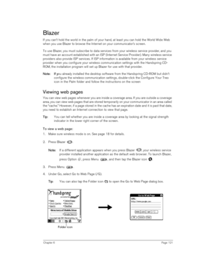 Page 121Chapter 6Page 121
Blazer
If you can’t hold the world in the palm of your hand, at least you can hold the World Wide Web 
when you use Blazer to browse the Internet on your communicator’s screen.
To use Blazer, you must subscribe to data services from your wireless service provider, and you 
must have an account established with an ISP (Internet Service Provider). Many wireless service 
providers also provide ISP services. If ISP information is available from your wireless service 
provider when you...