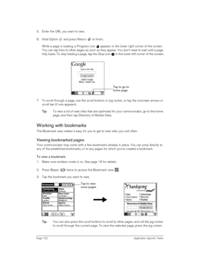 Page 122Page 122 Application Specific Tasks
5. Enter the URL you want to view.
6. Hold Option   and press Return   to finish.
While a page is loading, a Progress icon   appears in the lower right corner of the screen. 
You can tap links to other pages as soon as they appear. You don’t need to wait until a page 
fully loads. To stop loading a page, tap the Stop icon   in the lower left corner of the screen.
 
7. To scroll through a page, use the scroll buttons or jog rocker, or tap the onscreen arrows or 
scroll...