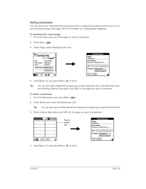 Page 123Chapter 6Page 123
Adding bookmarks
You can store up to 100 bookmarks and group them in categories by placing similar links on the 
same bookmark page. See page 125 for information on creating page categories.
To bookmark the current page:
1. From the Page view, go to the page you want to bookmark.
2. Press Menu .
3. Under Page, select Add Bookmark (/A).
 
 
4. Hold Option   and press Return   to finish. 
T
TT Ti
ii ip
pp p:
:: : You can also add a bookmark by tapping an empty bookmark slot in the...