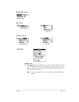 Page 127Chapter 6Page 127
Bookmarks menu 
Go menus 
Options menu
 
 
Preferences 
Browser tab:
nH
HH Ho
oo om
mm me p
e pe p e pa
aa ag
gg ge
ee e.
.. . Displays the URL of the current home page selection. Tap this 
option to open the Set Home Page dialog box and select a different home 
page. To restore the factory default Home Page setting, tap Restore in the 
Set Home Page dialog box. 
N
NN No
oo ot
tt te
ee e:
:: : Some service providers may not support the default Home Page 
setting.
Bookmark view
Page view...
