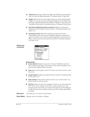 Page 128Page 128 Application Specific Tasks
nI
II In
nn ni
ii it
tt ti
ii ia
aa al 
l l  l v
vv vi
ii ie
ee ew
ww w.
.. . Determines whether the Page view or Bookmark view appears 
when you start the Blazer application. The default option is Page view.
nI
II Im
mm ma
aa ag
gg ge
ee es
ss s.
.. . Determines how many shades of gray are used to display graphic 
images. You can also choose to not display images at all. The options are: 
No Images (fastest), Black & White (faster), 4 Shades of Gray (fast), and 
16...