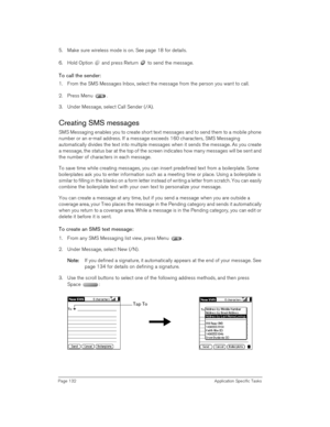 Page 132Page 132 Application Specific Tasks
5. Make sure wireless mode is on. See page 18 for details.
6. Hold Option   and press Return   to send the message.
To call the sender:
1. From the SMS Messages Inbox, select the message from the person you want to call.
2. Press Menu .
3. Under Message, select Call Sender (/A).
Creating SMS messages
SMS Messaging enables you to create short text messages and to send them to a mobile phone 
number or an e-mail address. If a message exceeds 160 characters, SMS Messaging...