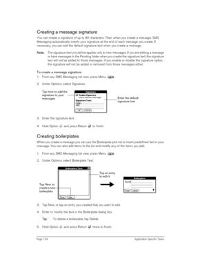 Page 134Page 134 Application Specific Tasks
Creating a message signature
You can create a signature of up to 80 characters. Then, when you create a message, SMS 
Messaging automatically inserts your signature at the end of each message you create. If 
necessary, you can edit the default signature text when you create a message.
N
NN No
oo ot
tt te
ee e:
:: : The signature text you define applies only to new messages. If you are editing a message 
or have messages in the Pending folder when you create the...