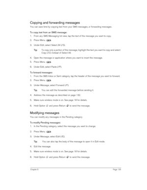 Page 135Chapter 6Page 135
Copying and forwarding messages
You can save time by copying text from your SMS messages, or forwarding messages.
To copy text from an SMS message:
1. From any SMS Messaging list view, tap the text of the message you want to copy.
2. Press Menu .
3. Under Edit, select Select All (/S).
T
TT Ti
ii ip
pp p:
:: : To copy only a portion of the message, highlight the text you want to copy and select 
Copy (/C) instead of Select All.
4. Open the message or application where you want to insert...