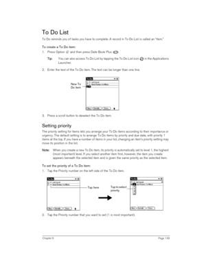 Page 139Chapter 6Page 139
To Do List
To Do reminds you of tasks you have to complete. A record in To Do List is called an “item.”
To create a To Do item:
1. Press Option   and then press Date Book Plus  . 
T
TT Ti
ii ip
pp p:
:: : You can also access To Do List by tapping the To Do List icon   in the Applications 
Launcher.
2. Enter the text of the To Do item. The text can be longer than one line.
3. Press a scroll button to deselect the To Do item.
Setting priority
The priority setting for items lets you...
