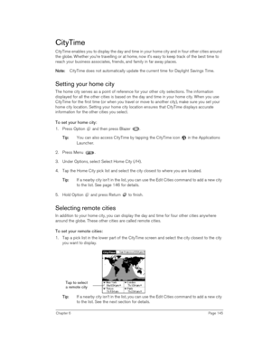 Page 145Chapter 6Page 145
CityTime
CityTime enables you to display the day and time in your home city and in four other cities around 
the globe. Whether you’re travelling or at home, now it’s easy to keep track of the best time to 
reach your business associates, friends, and family in far away places.
N
NN No
oo ot
tt te
ee e:
:: : CityTime does not automatically update the current time for Daylight Savings Time.
Setting your home city
The home city serves as a point of reference for your other city...