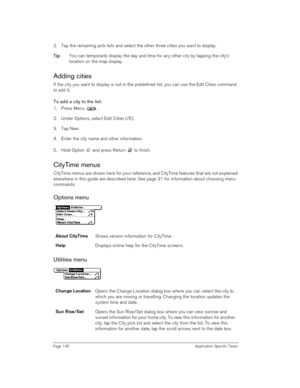 Page 146Page 146 Application Specific Tasks
2. Tap the remaining pick lists and select the other three cities you want to display.
T
TT Ti
ii ip
pp p:
:: : You can temporarily display the day and time for any other city by tapping the city’s 
location on the map display. 
Adding cities
If the city you want to display is not in the predefined list, you can use the Edit Cities command 
to add it.
To add a city to the list:
1. Press Menu .
2. Under Options, select Edit Cities (/E).
3. Tap New.
4. Enter the city...