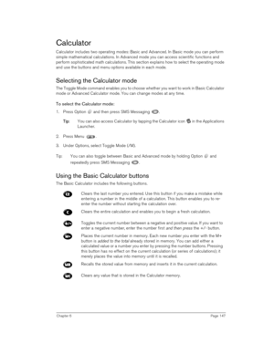 Page 147Chapter 6Page 147
Calculator
Calculator includes two operating modes: Basic and Advanced. In Basic mode you can perform 
simple mathematical calculations. In Advanced mode you can access scientific functions and 
perform sophisticated math calculations. This section explains how to select the operating mode 
and use the buttons and menu options available in each mode.
Selecting the Calculator mode
The Toggle Mode command enables you to choose whether you want to work in Basic Calculator 
mode or Advanced...