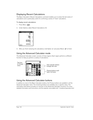 Page 148Page 148 Application Specific Tasks
Displaying Recent Calculations
The Basic Calculator’s Recent Calculations command enables you to review the last series of 
calculations and is particularly useful for confirming a series of “chain” calculations.
To display recent calculations:
1. Press Menu .
2. Under Options, select Recent Calculations (/I).
3. After you finish reviewing the calculations, hold Option   and press Return   to finish.
Using the Advanced Calculator mode
The Advanced Calculator screen...