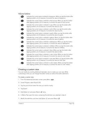 Page 155Chapter 6Page 155
Volume buttons
Creating a custom view
You can modify any existing Advanced Calculator view to create your own view. While 
customizing a view, you can change the button names as well as the button definitions.
To create a custom view:
1. From the Advanced Calculator screen, press Menu  .
2. Under Program, select Export (/E).
3. Tap the pick list and select the view you want to modify.
4. Tap Export.
5. Hold Option   and press Return   twice. 
6. In Memo Pad, open the memo containing the...