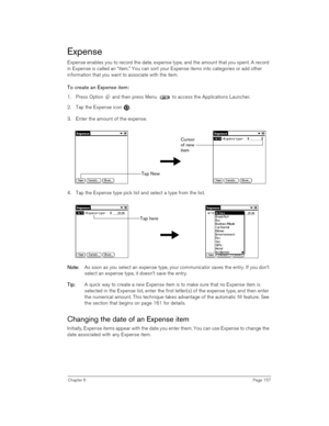 Page 157Chapter 6Page 157
Expense
Expense enables you to record the date, expense type, and the amount that you spent. A record 
in Expense is called an “item.” You can sort your Expense items into categories or add other 
information that you want to associate with the item.
To create an Expense item:
1. Press Option   and then press Menu   to access the Applications Launcher. 
2. Tap the Expense icon  .
3. Enter the amount of the expense. 
4. Tap the Expense type pick list and select a type from the list.
N
NN...