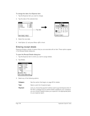 Page 158Page 158 Application Specific Tasks
To change the date of an Expense item:
1. Tap the Expense item you want to change.
2. Tap the date of the selected item. 
3. Select the new date.
4. Hold Option   and press Return   to finish.
Entering receipt details
Expense provides a variety of options that you can associate with an item. These options appear 
in the Receipt Details dialog box.
To open the Receipt Details dialog box:
1. Tap the Expense item to which you want to assign details.
2. Tap Details.
 
3....