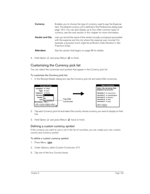 Page 159Chapter 6Page 159
4. Hold Option   and press Return   to finish.
Customizing the Currency pick list
You can select the currencies and symbols that appear in the Currency pick list.
To customize the Currency pick list:
1. In the Receipt Details dialog box, tap the Currency pick list and select Edit currencies.
2. Tap each Currency pick list and select the country whose currency you want to display on that 
line.
3. Hold Option   and press Return   twice to finish. 
Defining a custom currency symbol
If the...
