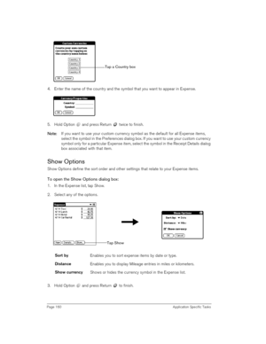 Page 160Page 160 Application Specific Tasks
4. Enter the name of the country and the symbol that you want to appear in Expense.
5. Hold Option   and press Return   twice to finish.
N
NN No
oo ot
tt te
ee e:
:: : If you want to use your custom currency symbol as the default for all Expense items, 
select the symbol in the Preferences dialog box. If you want to use your custom currency 
symbol only for a particular Expense item, select the symbol in the Receipt Details dialog 
box associated with that item.
Show...