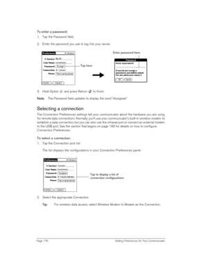 Page 176Page 176  Setting Preferences for Your Communicator
To enter a password:
1. Tap the Password field.
2. Enter the password you use to log into your server.
3. Hold Option   and press Return   to finish.
N
NN No
oo ot
tt te
ee e:
:: : The Password field updates to display the word “Assigned.”
Selecting a connection
The Connection Preferences settings tell your communicator about the hardware you are using 
for remote data connections. Normally you’ll use your communicator’s built-in wireless modem to...