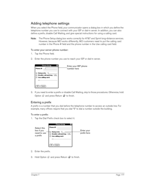 Page 177Chapter 7Page 177
Adding telephone settings
When you select the Phone field, your communicator opens a dialog box in which you define the 
telephone number you use to connect with your ISP or dial-in server. In addition, you can also 
define a prefix, disable Call Waiting, and give special instructions for using a calling card.
N
NN No
oo ot
tt te
ee e:
:: : The Phone Setup dialog box works correctly for AT&T and Sprint long-distance services. 
However, because MCI works differently, MCI customers need...
