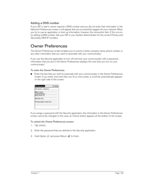 Page 185Chapter 7Page 185
Adding a DNS number
If your ISP or dial-in server requires a DNS number and you did not enter that information in the 
Network Preferences screen, it will appear that you successfully logged into your network. When 
you try to use an application or look up information, however, the connection fails. If this occurs, 
try adding a DNS number. Ask your ISP or your System Administrator for the correct Primary and 
Secondary DNS IP numbers.
Owner Preferences
The Owner Preferences screen...