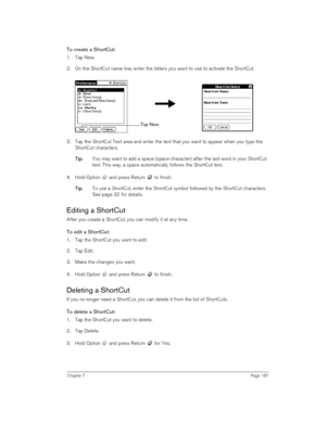 Page 187Chapter 7Page 187
To create a ShortCut:
1. Tap New.
2. On the ShortCut name line, enter the letters you want to use to activate the ShortCut.
3. Tap the ShortCut Text area and enter the text that you want to appear when you type the 
ShortCut characters.
T
TT Ti
ii ip
pp p:
:: : You may want to add a space (space character) after the last word in your ShortCut 
text. This way, a space automatically follows the ShortCut text.
4. Hold Option   and press Return   to finish.
T
TT Ti
ii ip
pp p:
:: : To use a...