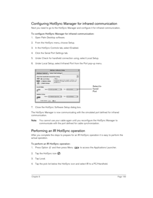 Page 193Chapter 8Page 193
Configuring HotSync Manager for infrared communication
Next you need to go to the HotSync Manager and configure it for infrared communication. 
To configure HotSync Manager for infrared communication:
1. Open Palm Desktop software.
2. From the HotSync menu, choose Setup.
3. In the HotSync Controls tab, select Enabled.
4. Click the Serial Port Settings tab.
5. Under Check for handheld connection using, select Local Setup.
6. Under Local Setup, select Infrared Port from the Port pop-up...